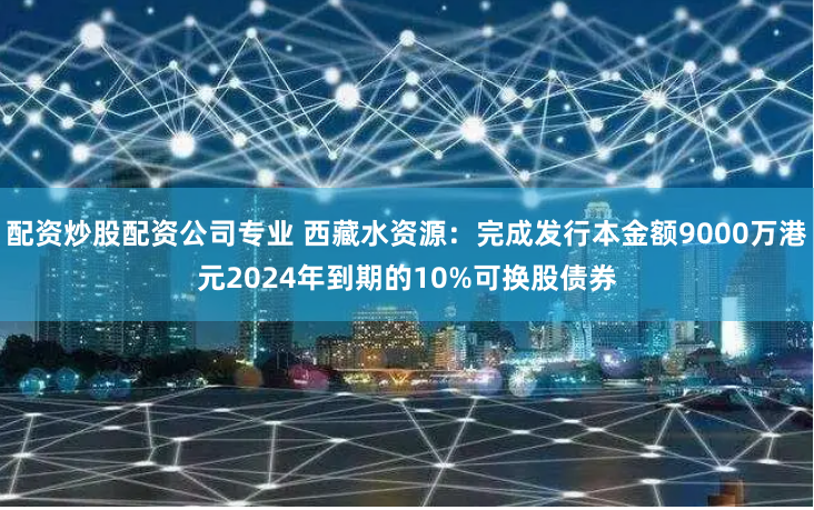 配资炒股配资公司专业 西藏水资源：完成发行本金额9000万港元2024年到期的10%可换股债券